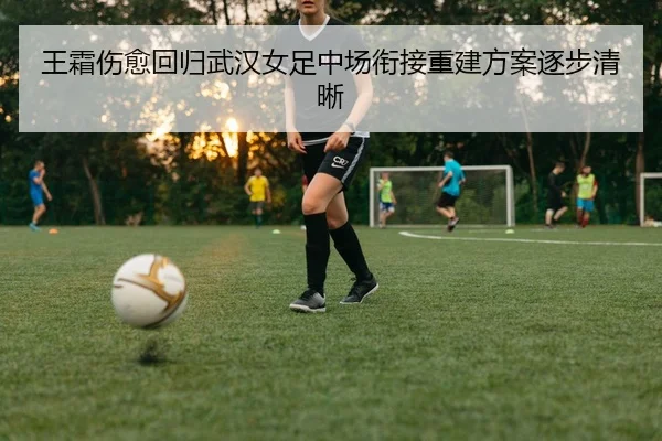 王霜伤愈回归武汉女足中场衔接重建方案逐步清晰